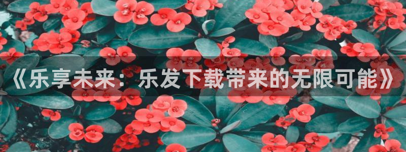 辉达娱乐注册登录入口：《乐享未来：乐发下载带来的无限可能》